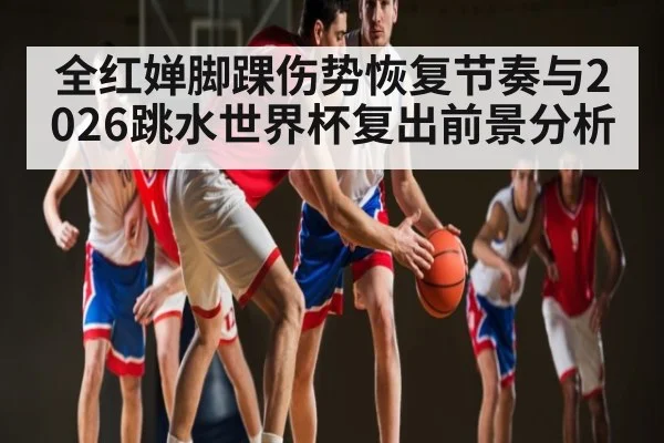 全红婵脚踝伤势恢复节奏与2026跳水世界杯复出前景分析